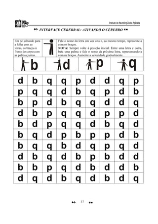37
INTERFACE CEREBRAL: ATIVANDO O CÉREBRO
Em pé, olhando para
a folha com as
letras, os braços à
frente do corpo com
as palmas juntas.
Fale o nome da letra em voz alta e, ao mesmo tempo, represente-a
com os braços.
NOTA: Sempre volte à posição inicial. Entre uma letra e outra,
bata uma palma e fale o nome da próxima letra, representando-a
com os braços. Aumente a velocidade gradualmente.
d b q q p d d q p
p q q d b q p d b
b p d b q q d d q
d b p q q d p p d
b d p q q d b q d
b q d p b p p d b
b q q b d q p q d
d b q d b p b d d
b b p q d b d d b
d q d b q d b d q
 