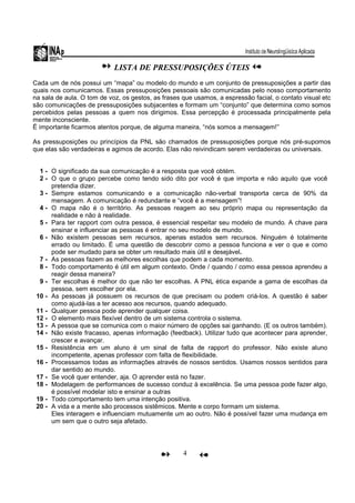 4
LISTA DE PRESSUPOSIÇÕES ÚTEIS
Cada um de nós possui um “mapa” ou modelo do mundo e um conjunto de pressuposições a partir das
quais nos comunicamos. Essas pressuposições pessoais são comunicadas pelo nosso comportamento
na sala de aula. O tom de voz, os gestos, as frases que usamos, a espressão facial, o contato visual etc
são comunicações de pressuposições subjacentes e formam um “conjunto” que determina como somos
percebidos pelas pessoas a quem nos dirigimos. Essa percepção é processada principalmente pela
mente inconsciente.
Ë importante ficarmos atentos porque, de alguma maneira, “nós somos a mensagem!”
As pressuposições ou princípios da PNL são chamados de pressuposições porque nós pré-supomos
que elas são verdadeiras e agimos de acordo. Elas não reivindicam serem verdadeiras ou universais.
1 - O significado da sua comunicação é a resposta que você obtém.
2 - O que o grupo percebe como tendo sido dito por você é que importa e não aquilo que você
pretendia dizer.
3 - Sempre estamos comunicando e a comunicação não-verbal transporta cerca de 90% da
mensagem. A comunicação é redundante e “você é a mensagem”!
4 - O mapa não é o território. As pessoas reagem ao seu próprio mapa ou representação da
realidade e não à realidade.
5 - Para ter rapport com outra pessoa, é essencial respeitar seu modelo de mundo. A chave para
ensinar e influenciar as pessoas é entrar no seu modelo de mundo.
6 - Não existem pessoas sem recursos, apenas estados sem recursos. Ninguém é totalmente
errado ou limitado. É uma questão de descobrir como a pessoa funciona e ver o que e como
pode ser mudado para se obter um resultado mais útil e desejável.
7 - As pessoas fazem as melhores escolhas que podem a cada momento.
8 - Todo comportamento é útil em algum contexto. Onde / quando / como essa pessoa aprendeu a
reagir dessa maneira?
9 - Ter escolhas é melhor do que não ter escolhas. A PNL ética expande a gama de escolhas da
pessoa, sem escolher por ela.
10 - As pessoas já possuem os recursos de que precisam ou podem criá-los. A questão é saber
como ajudá-las a ter acesso aos recursos, quando adequado.
11 - Qualquer pessoa pode aprender qualquer coisa.
12 - O elemento mais flexível dentro de um sistema controla o sistema.
13 - A pessoa que se comunica com o maior número de opções sai ganhando. (E os outros também).
14 - Não existe fracasso, apenas informação (feedback). Utilizar tudo que acontecer para aprender,
crescer e avançar.
15 - Resistência em um aluno é um sinal de falta de rapport do professor. Não existe aluno
incompetente, apenas professor com falta de flexibilidade.
16 - Processamos todas as informações através de nossos sentidos. Usamos nossos sentidos para
dar sentido ao mundo.
17 - Se você quer entender, aja. O aprender está no fazer.
18 - Modelagem de performances de sucesso conduz à excelência. Se uma pessoa pode fazer algo,
é possível modelar isto e ensinar a outras
19 - Todo comportamento tem uma intenção positiva.
20 - A vida e a mente são processos sistêmicos. Mente e corpo formam um sistema.
Eles interagem e influenciam mutuamente um ao outro. Não é possível fazer uma mudança em
um sem que o outro seja afetado.
 