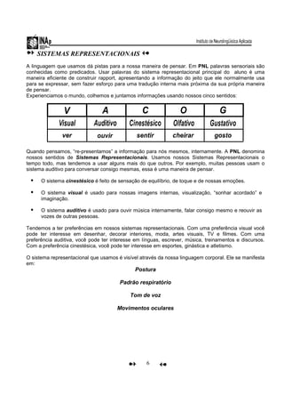 6
SISTEMAS REPRESENTACIONAIS
A linguagem que usamos dá pistas para a nossa maneira de pensar. Em PNL palavras sensoriais são
conhecidas como predicados. Usar palavras do sistema representacional principal do aluno é uma
maneira eficiente de construir rapport, apresentando a informação do jeito que ele normalmente usa
para se expressar, sem fazer esforço para uma tradução interna mais próxima da sua própria maneira
de pensar.
Experienciamos o mundo, colhemos e juntamos informações usando nossos cinco sentidos:
Quando pensamos, “re-presentamos” a informação para nós mesmos, internamente. A PNL denomina
nossos sentidos de Sistemas Representacionais. Usamos nossos Sistemas Representacionais o
tempo todo, mas tendemos a usar alguns mais do que outros. Por exemplo, muitas pessoas usam o
sistema auditivo para conversar consigo mesmas, essa é uma maneira de pensar.
O sistema cinestésico é feito de sensação de equilíbrio, de toque e de nossas emoções.
O sistema visual é usado para nossas imagens internas, visualização, “sonhar acordado” e
imaginação.
O sistema auditivo é usado para ouvir música internamente, falar consigo mesmo e reouvir as
vozes de outras pessoas.
Tendemos a ter preferências em nossos sistemas representacionais. Com uma preferência visual você
pode ter interesse em desenhar, decorar interiores, moda, artes visuais, TV e filmes. Com uma
preferência auditiva, você pode ter interesse em línguas, escrever, música, treinamentos e discursos.
Com a preferência cinestésica, você pode ter interesse em esportes, ginástica e atletismo.
O sistema representacional que usamos é visível através da nossa linguagem corporal. Ele se manifesta
em:
Postura
Padrão respiratório
Tom de voz
Movimentos oculares
 
