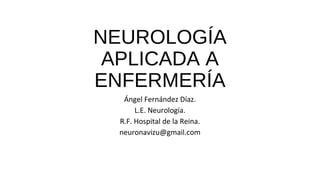 NEUROLOGÍA
APLICADA A
ENFERMERÍA
Ángel Fernández Díaz.
L.E. Neurología.
R.F. Hospital de la Reina.
neuronavizu@gmail.com
 