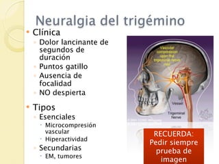 Neuralgia del trigémino
   Clínica
    ◦ Dolor lancinante de
      segundos de
      duración
    ◦ Puntos gatillo
    ◦ Ausencia de
      focalidad
    ◦ NO despierta
   Tipos
    ◦ Esenciales
      Microcompresión
       vascular              RECUERDA:
      Hiperactividad
                            Pedir siempre
    ◦ Secundarias             prueba de
      EM, tumores
                               imagen
 