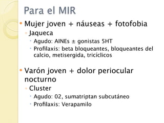 Para el MIR
   Mujer joven + náuseas + fotofobia
    ◦ Jaqueca
      Agudo: AINEs ± gonistas 5HT
      Proﬁlaxis: beta bloqueantes, bloqueantes del
       calcio, metisergida, tricíclicos

   Varón joven + dolor periocular
    nocturno
    ◦ Cluster
      Agudo: 02, sumatriptan subcutáneo
      Proﬁlaxis: Verapamilo
 