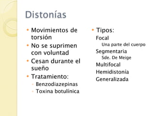 Distonías
   Movimientos de           Tipos:
    torsión                   Focal
   No se suprimen              Una parte del cuerpo

    con voluntad              Segmentaria
                                Sde. De Meige
   Cesan durante el
                              Multifocal
    sueño
                              Hemidistonía
   Tratamiento:              Generalizada
    ◦ Benzodiazepinas
    ◦ Toxina botulínica
 