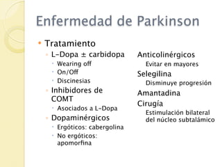 Enfermedad de Parkinson
   Tratamiento
    ◦ L-Dopa ± carbidopa        Anticolinérgicos
      Wearing off                Evitar en mayores
      On/Off                   Selegilina
      Discinesias                Disminuye progresión
    ◦ Inhibidores de            Amantadina
      COMT
                                Cirugía
      Asociados a L-Dopa
                                  Estimulación bilateral
    ◦ Dopaminérgicos              del núcleo subtalámico
      Ergóticos: cabergolina
      No ergóticos:
       apomorﬁna
 