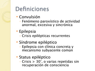 Deﬁniciones
   Convulsión
    ◦ Fenómeno paroxístico de actividad
      anormal, excesiva y sincrónica
   Epilepsia
    ◦ Crisis epilépticas recurrentes
   Síndrome epiléptico
    ◦ Epilepsia con clínica concreta y
      mecanismo subyacente común
   Status epiléptico
    ◦ Crisis > 30’, o varias repetidas sin
      recuperación de consciencia
 