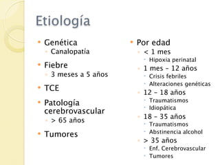 Etiología
   Genética                Por edad
    ◦ Canalopatía            ◦ < 1 mes
                               Hipoxia perinatal
   Fiebre                   ◦ 1 mes – 12 años
    ◦ 3 meses a 5 años         Crisis febriles
                               Alteraciones genéticas
   TCE
                             ◦ 12 – 18 años
                               Traumatismos
   Patología
                               Idiopática
    cerebrovascular
                             ◦ 18 – 35 años
    ◦ > 65 años                Traumatismos
                               Abstinencia alcohol
   Tumores
                             ◦ > 35 años
                               Enf. Cerebrovascular
                               Tumores
 