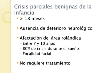 Crisis parciales benignas de la
infancia
   > 18 meses

   Ausencia de deterioro neurológico

   Afectación del área rolándica
    ◦ Entre 7 y 10 años
    ◦ 80% de crisis durante el sueño
    ◦ Focalidad facial

   No requiere tratamiento
 