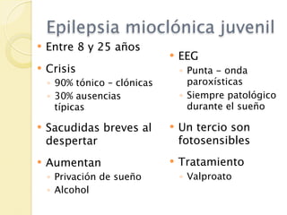 Epilepsia mioclónica juvenil
   Entre 8 y 25 años
                                 EEG
   Crisis                        ◦ Punta - onda
    ◦ 90% tónico – clónicas         paroxísticas
    ◦ 30% ausencias               ◦ Siempre patológico
      típicas                       durante el sueño

   Sacudidas breves al          Un tercio son
    despertar                     fotosensibles
   Aumentan                     Tratamiento
    ◦ Privación de sueño          ◦ Valproato
    ◦ Alcohol
 