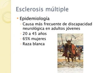 Esclerosis múltiple
   Epidemiología
    ◦ Causa más frecuente de discapacidad
      neurológica en adultos jóvenes
    ◦ 20 a 45 años
    ◦ 65% mujeres
    ◦ Raza blanca
 