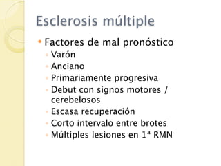 Esclerosis múltiple
   Factores de mal pronóstico
    ◦ Varón
    ◦ Anciano
    ◦ Primariamente progresiva
    ◦ Debut con signos motores /
      cerebelosos
    ◦ Escasa recuperación
    ◦ Corto intervalo entre brotes
    ◦ Múltiples lesiones en 1ª RMN
 