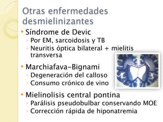 Otras enfermedades
desmielinizantes
   Síndrome de Devic
    ◦ Por EM, sarcoidosis y TB
    ◦ Neuritis óptica bilateral + mielitis
      transversa
   Marchiafava-Bignami
    ◦ Degeneración del calloso
    ◦ Consumo crónico de vino
   Mielinolisis central pontina
    ◦ Parálisis pseudobulbar conservando MOE
    ◦ Corrección rápida de hiponatremia
 