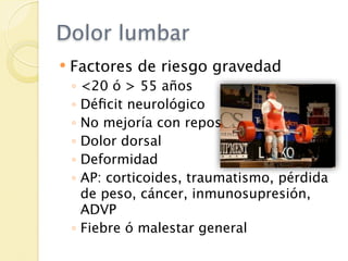 Dolor lumbar
   Factores de riesgo gravedad
    ◦ <20 ó > 55 años
    ◦ Déﬁcit neurológico
    ◦ No mejoría con reposo
    ◦ Dolor dorsal
    ◦ Deformidad
    ◦ AP: corticoides, traumatismo, pérdida
      de peso, cáncer, inmunosupresión,
      ADVP
    ◦ Fiebre ó malestar general
 