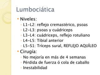 Lumbociática
   Niveles:
    ◦   L1-L2:   reﬂejo cremastérico, psoas
    ◦   L2-L3:   psoas y cuádriceps
    ◦   L3-L4:   cuádriceps, reﬂejo rotuliano
    ◦   L4-L5:   Tibial anterior
    ◦   L5-S1:   Tríceps sural, REFLEJO AQUÍLEO
   Cirugía:
    ◦ No mejoría en más de 4 semanas
    ◦ Pérdida de fuerza ó cola de caballo
    ◦ Inestabilidad
 