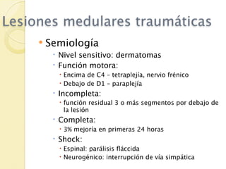 Lesiones medulares traumáticas
        Semiología
           Nivel sensitivo: dermatomas
           Función motora:
            Encima de C4 – tetraplejía, nervio frénico
            Debajo de D1 – paraplejía
           Incompleta:
            función residual 3 o más segmentos por debajo de
             la lesión
           Completa:
            3% mejoría en primeras 24 horas
           Shock:
            Espinal: parálisis ﬂáccida
            Neurogénico: interrupción de vía simpática
 
