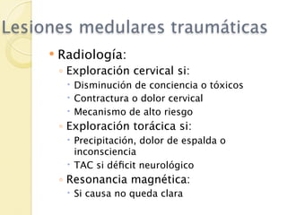 Lesiones medulares traumáticas
        Radiología:
         ◦ Exploración cervical si:
           Disminución de conciencia o tóxicos
           Contractura o dolor cervical
           Mecanismo de alto riesgo
         ◦ Exploración torácica si:
           Precipitación, dolor de espalda o
            inconsciencia
           TAC si déﬁcit neurológico
         ◦ Resonancia magnética:
           Si causa no queda clara
 