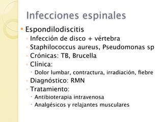 Infecciones espinales
   Espondilodiscitis
    ◦   Infección de disco + vértebra
    ◦   Staphilococcus aureus, Pseudomonas sp
    ◦   Crónicas: TB, Brucella
    ◦   Clínica:
         Dolor lumbar, contractura, irradiación, ﬁebre
    ◦ Diagnóstico: RMN
    ◦ Tratamiento:
         Antibioterapia intravenosa
         Analgésicos y relajantes musculares
 