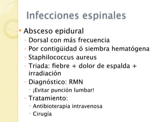 Infecciones espinales
   Absceso epidural
    ◦ Dorsal con más frecuencia
    ◦ Por contigüidad ó siembra hematógena
    ◦ Staphilococcus aureus
    ◦ Triada: ﬁebre + dolor de espalda +
      irradiación
    ◦ Diagnóstico: RMN
         ¡Evitar punción lumbar!
    ◦ Tratamiento:
         Antibioterapia intravenosa
         Cirugía
 