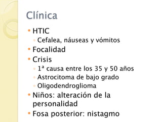 Clínica
   HTIC
    ◦ Cefalea, náuseas y vómitos
 Focalidad
 Crisis
    ◦ 1ª causa entre los 35 y 50 años
    ◦ Astrocitoma de bajo grado
    ◦ Oligodendroglioma
 Niños: alteración de la
  personalidad
 Fosa posterior: nistagmo
 