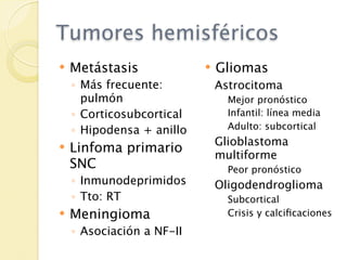 Tumores hemisféricos
   Metástasis                Gliomas
    ◦ Más frecuente:           Astrocitoma
      pulmón                     Mejor pronóstico
    ◦ Corticosubcortical         Infantil: línea media
    ◦ Hipodensa + anillo         Adulto: subcortical
                               Glioblastoma
   Linfoma primario           multiforme
    SNC                          Peor pronóstico
    ◦ Inmunodeprimidos         Oligodendroglioma
    ◦ Tto: RT                    Subcortical
   Meningioma                   Crisis y calciﬁcaciones
    ◦ Asociación a NF-II
 