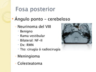 Fosa posterior
   Ángulo ponto – cerebeloso
    ◦ Neurinoma del VIII
        Benigno
        Rama vestibular
        Bilateral: NF-II
        Dx: RMN
        Tto: cirugía ó radiocirugía

    ◦ Meningioma
    ◦ Colesteatoma
 