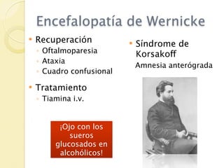 Encefalopatía de Wernicke
   Recuperación              Síndrome de
    ◦ Oftalmoparesia           Korsakoff
    ◦ Ataxia
                               Amnesia anterógrada
    ◦ Cuadro confusional

   Tratamiento
    ◦ Tiamina i.v.


          ¡Ojo con los
             sueros
         glucosados en
          alcohólicos!
 