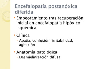 Encefalopatía postanóxica
diferida
   Empeoramiento tras recuperación
    inicial en encefalopatía hipóxico –
    isquémica
   Clínica
    ◦ Apatía, confusión, irritabilidad,
      agitación
   Anatomía patológica
    ◦ Desmielinización difusa
 