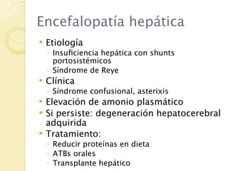 Encefalopatía hepática
   Etiología
    ◦ Insuﬁciencia hepática con shunts
      portosistémicos
    ◦ Síndrome de Reye
   Clínica
    ◦ Síndrome confusional, asterixis
   Elevación de amonio plasmático
   Si persiste: degeneración hepatocerebral
    adquirida
   Tratamiento:
    ◦ Reducir proteínas en dieta
    ◦ ATBs orales
    ◦ Transplante hepático
 