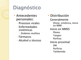 Diagnóstico
   Antecedentes              Distribución
    personales:                Generalmente
    ◦ Procesos virales           Distal, simétrica, inicio
                                 en MMII
    ◦ Enfermedades
      sistémicas               Inicio en MMSS
      Diabetes mullitus         Plomo
                                 Tangier
    ◦ Fármacos
                                 Porﬁras
    ◦ Alcohol y tóxicos
                               Inicio proximal
                                 DM
                                 Porﬁrias
                                 Talidomida
 