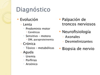 Diagnóstico
   Evolución                     Palpación de
    ◦ Lenta                        troncos nerviosos
      Predominio motor
        Genéticas                Neuroﬁsiología
      Sensitivo – motora          ◦ Axonales
        DM, paraproteinemia
                                   ◦ Desmielinizantes
    ◦ Crónica
      Tóxico – metabólicas       Biopsia de nervio
    ◦ Aguda
      Uremia
      Porﬁrias
      Arsénico
 