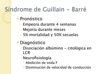 Síndrome de Guillain - Barré
       Pronóstico
        ◦ Empeora durante 4 semanas
        ◦ Mejoría durante meses
        ◦ 5% mortalidad y 50% secuelas
       Diagnóstico
        ◦ Disociación albúmino - citológica en
          LCR
        ◦ Neuroﬁsiología
          Abolición de onda F
          Disminución de velocidad de conducción
 