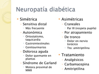 Neuropatía diabética
   Simétrica                  Asimétricas
    ◦ Sensitiva distal          ◦ Craneales
      Más frecuente              Par III (respeta pupila)
    ◦ Autonómica                ◦ Por atrapamiento
      Ortostatismo,            ◦ De tronco
       taquicardia                Dolor en nervio
      Gastrointestinales          torácico
      Genitourinarios            Tto: amitriptilina
    ◦ Dolorosa aguda
      Dolor quemante en       Tratamiento
       plantas                  ◦ Analgésicos
    ◦ Síndrome de Garland       ◦ Carbamacepina
      Motora proximal de
       MMII                     ◦ Amitriptilina
 