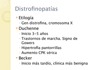 Distroﬁnopatías
   Etilogía
    ◦ Gen distroﬁna, cromosoma X
   Duchenne
    ◦ Inicio 3-5 años
    ◦ Trastornos de marcha. Signo de
      Gowers
    ◦ Hipertroﬁa pantorrillas
    ◦ Aumento CPK sérica
   Becker
    ◦ Inicio más tardío, clínica más benigna
 