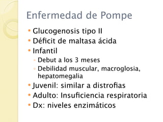 Enfermedad de Pompe
 Glucogenosis tipo II
 Déﬁcit de maltasa ácida
 Infantil
    ◦ Debut a los 3 meses
    ◦ Debilidad muscular, macroglosia,
      hepatomegalia
 Juvenil: similar a distroﬁas
 Adulto: Insuﬁciencia respiratoria
 Dx: niveles enzimáticos
 