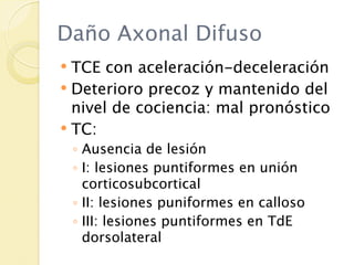 Daño Axonal Difuso
 TCE con aceleración-deceleración
 Deterioro precoz y mantenido del
  nivel de cociencia: mal pronóstico
 TC:
    ◦ Ausencia de lesión
    ◦ I: lesiones puntiformes en unión
      corticosubcortical
    ◦ II: lesiones puniformes en calloso
    ◦ III: lesiones puntiformes en TdE
      dorsolateral
 