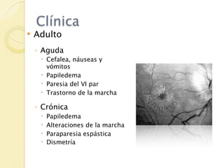 Clínica
   Adulto
    ◦ Aguda
      Cefalea, náuseas y
       vómitos
      Papiledema
      Paresia del VI par
      Trastorno de la marcha

    ◦ Crónica
        Papiledema
        Alteraciones de la marcha
        Paraparesia espástica
        Dismetría
 