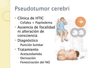 Pseudotumor cerebri
   Clínica de HTIC
    ◦ Cefalea + Papiledema
   Ausencia de focalidad
    ni alteración de
    consciencia
   Diagnóstico
    ◦ Punción lumbar
   Tratamiento
    ◦ Acetazolamida
    ◦ Derivación
    ◦ Fenestración del NO
 