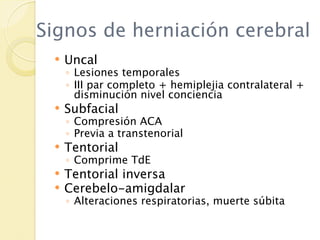 Signos de herniación cerebral
    Uncal
     ◦ Lesiones temporales
     ◦ III par completo + hemiplejia contralateral +
       disminución nivel conciencia
    Subfacial
     ◦ Compresión ACA
     ◦ Previa a transtenorial
    Tentorial
     ◦ Comprime TdE
    Tentorial inversa
    Cerebelo-amigdalar
     ◦ Alteraciones respiratorias, muerte súbita
 
