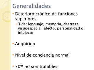 Generalidades
   Deterioro crónico de funciones
    superiores
    ◦ 3 de: lenguaje, memoria, destreza
      visuoespacial, afecto, personalidad o
      intelecto

   Adquirido

   Nivel de conciencia normal

   70% no son tratables
 