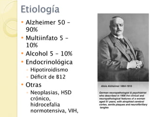 Etiología
   Alzheimer 50 –
    90%
   Multiinfato 5 –
    10%
   Alcohol 5 – 10%
   Endocrinológica
    ◦ Hipotiroidismo
    ◦ Déﬁcit de B12
   Otras
    ◦ Neoplasias, HSD
      crónico,
      hidrocefalia
      normotensiva, VIH,
 