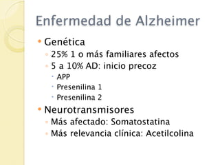 Enfermedad de Alzheimer
   Genética
    ◦ 25% 1 o más familiares afectos
    ◦ 5 a 10% AD: inicio precoz
      APP
      Presenilina 1
      Presenilina 2
   Neurotransmisores
    ◦ Más afectado: Somatostatina
    ◦ Más relevancia clínica: Acetilcolina
 