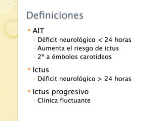 Deﬁniciones
   AIT
    ◦ Déﬁcit neurológico < 24 horas
    ◦ Aumenta el riesgo de ictus
    ◦ 2º a émbolos carotídeos
   Ictus
    ◦ Déﬁcit neurológico > 24 horas
   Ictus progresivo
    ◦ Clínica ﬂuctuante
 