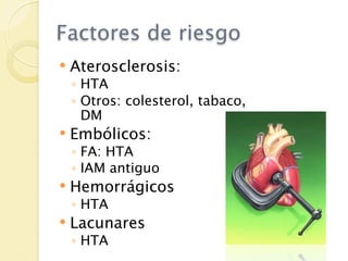 Factores de riesgo
   Aterosclerosis:
    ◦ HTA
    ◦ Otros: colesterol, tabaco,
      DM
   Embólicos:
    ◦ FA: HTA
    ◦ IAM antiguo
   Hemorrágicos
    ◦ HTA
   Lacunares
    ◦ HTA
 