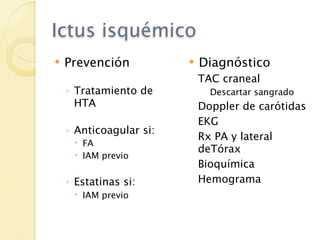 Ictus isquémico
   Prevención              Diagnóstico
                             TAC craneal
    ◦ Tratamiento de           Descartar sangrado
      HTA                    Doppler de carótidas
                             EKG
    ◦ Anticoagular si:
                             Rx PA y lateral
      FA
                             deTórax
      IAM previo
                             Bioquímica
    ◦ Estatinas si:          Hemograma
      IAM previo
 