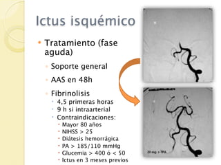 Ictus isquémico
   Tratamiento (fase
    aguda)
    ◦ Soporte general
    ◦ AAS en 48h
    ◦ Fibrinolisis
      4,5 primeras horas
      9 h si intraarterial
      Contraindicaciones:
          Mayor 80 años
          NIHSS > 25
          Diátesis hemorrágica
          PA > 185/110 mmHg
          Glucemia > 400 ó < 50
          Ictus en 3 meses previos
 