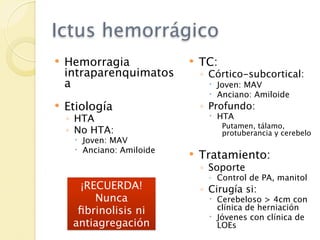 Ictus hemorrágico
   Hemorragia                TC:
    intraparenquimatos         ◦ Córtico-subcortical:
    a                             Joven: MAV
                                  Anciano: Amiloide
   Etiología                  ◦ Profundo:
    ◦ HTA                         HTA
                                     Putamen, tálamo,
    ◦ No HTA:                        protuberancia y cerebelo
      Joven: MAV
      Anciano: Amiloide
                              Tratamiento:
                               ◦ Soporte
                                ◦ Control de PA, manitol
      ¡RECUERDA!               ◦ Cirugía si:
         Nunca                    Cerebeloso > 4cm con
      ﬁbrinolisis ni               clínica de herniación
                                  Jóvenes con clínica de
     antiagregación                LOEs
 