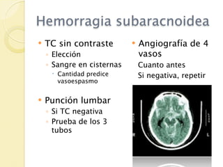 Hemorragia subaracnoidea
   TC sin contraste           Angiografía de 4
    ◦ Elección                  vasos
    ◦ Sangre en cisternas       Cuanto antes
      Cantidad predice         Si negativa, repetir
       vasoespasmo


   Punción lumbar
    ◦ Si TC negativa
    ◦ Prueba de los 3
      tubos
 