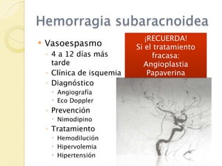 Hemorragia subaracnoidea
                               ¡RECUERDA!
   Vasoespasmo             Si el tratamiento
    ◦ 4 a 12 días más            fracasa:
      tarde                   Angioplastia
    ◦ Clínica de isquemia       Papaverina
    ◦ Diagnóstico
      Angiografía
      Eco Doppler
    ◦ Prevención
      Nimodipino
    ◦ Tratamiento
      Hemodilución
      Hipervolemia
      Hipertensión
 