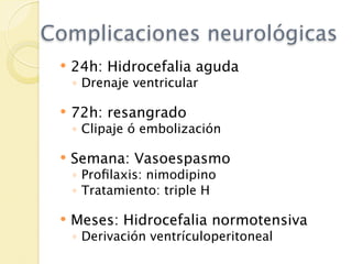 Complicaciones neurológicas
    24h: Hidrocefalia aguda
     ◦ Drenaje ventricular

    72h: resangrado
     ◦ Clipaje ó embolización

    Semana: Vasoespasmo
     ◦ Proﬁlaxis: nimodipino
     ◦ Tratamiento: triple H

    Meses: Hidrocefalia normotensiva
     ◦ Derivación ventrículoperitoneal
 