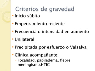 Criterios de gravedad
   Inicio súbito
   Empeoramiento reciente
   Frecuencia o intensidad en aumento
   Unilateral
   Precipitada por esfuerzo o Valsalva
   Clínica acompañante:
    ◦ Focalidad, papiledema, ﬁebre,
      meningismo,HTIC
 
