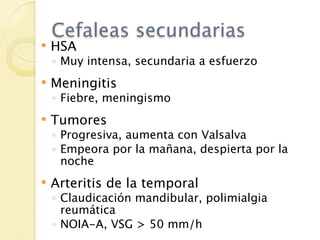 Cefaleas secundarias
   HSA
    ◦ Muy intensa, secundaria a esfuerzo
   Meningitis
    ◦ Fiebre, meningismo
   Tumores
    ◦ Progresiva, aumenta con Valsalva
    ◦ Empeora por la mañana, despierta por la
      noche
   Arteritis de la temporal
    ◦ Claudicación mandibular, polimialgia
      reumática
    ◦ NOIA-A, VSG > 50 mm/h
 
